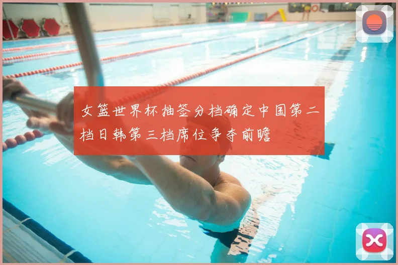 女篮世界杯抽签分档确定中国第二档日韩第三档席位争夺前瞻