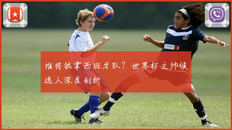 谁将执掌西班牙队？世界杯主帅候选人深度剖析
