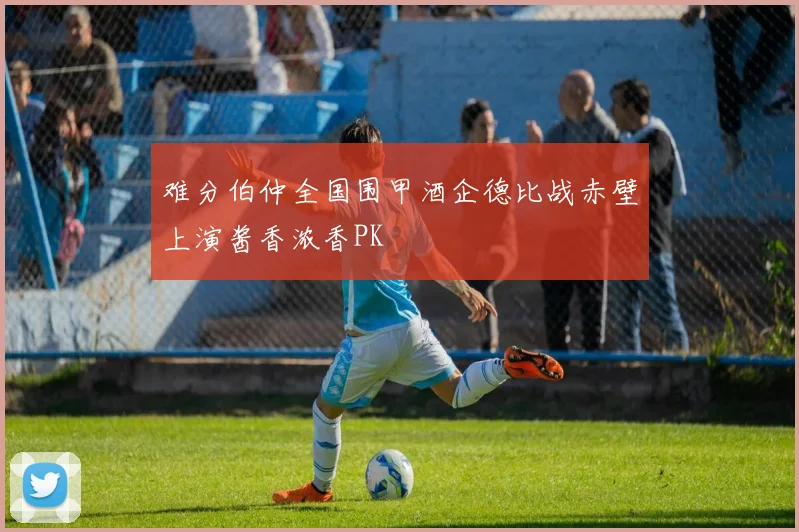 难分伯仲全国围甲酒企德比战赤壁上演酱香浓香PK