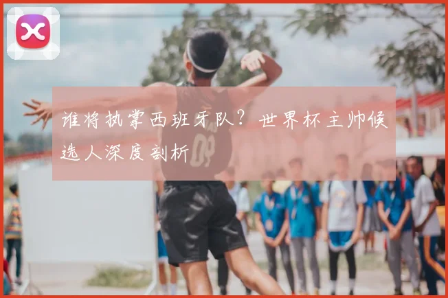 谁将执掌西班牙队？世界杯主帅候选人深度剖析