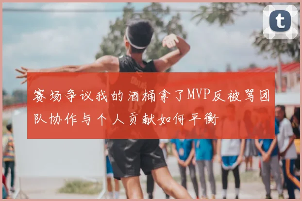 赛场争议我的酒桶拿了MVP反被骂团队协作与个人贡献如何平衡